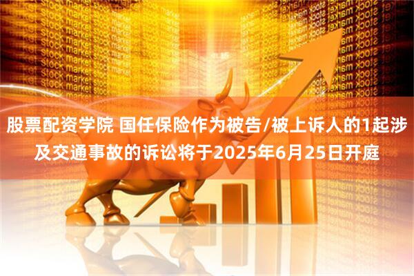 股票配资学院 国任保险作为被告/被上诉人的1起涉及交通事故的诉讼将于2025年6月25日开庭
