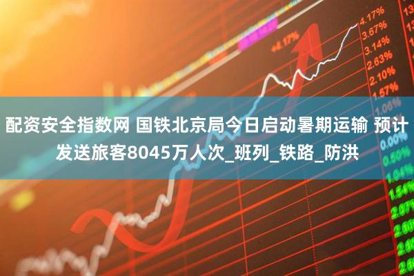 配资安全指数网 国铁北京局今日启动暑期运输 预计发送旅客8045万人次_班列_铁路_防洪