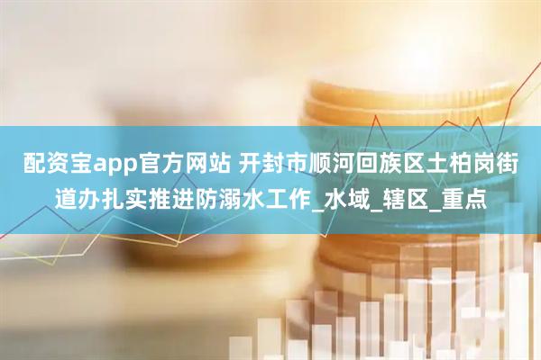 配资宝app官方网站 开封市顺河回族区土柏岗街道办扎实推进防溺水工作_水域_辖区_重点