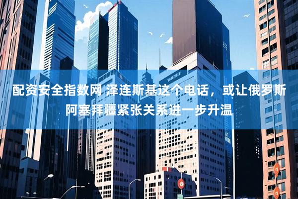 配资安全指数网 泽连斯基这个电话，或让俄罗斯阿塞拜疆紧张关系进一步升温