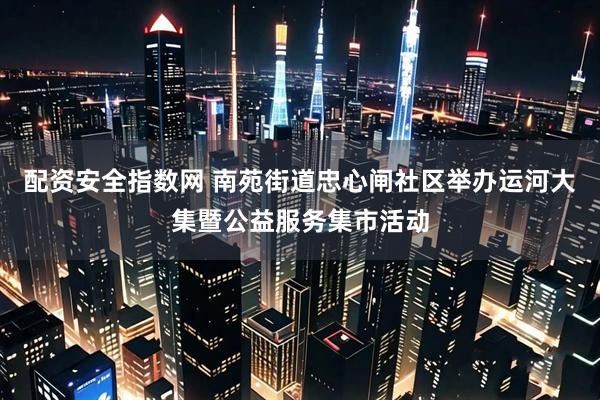 配资安全指数网 南苑街道忠心闸社区举办运河大集暨公益服务集市活动