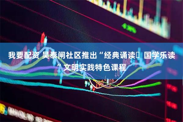 我要配资 吴泰闸社区推出“经典诵读・国学乐读”文明实践特色课程