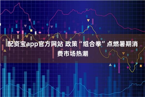 配资宝app官方网站 政策“组合拳”点燃暑期消费市场热潮