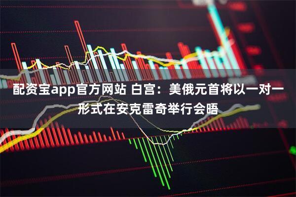 配资宝app官方网站 白宫：美俄元首将以一对一形式在安克雷奇举行会晤