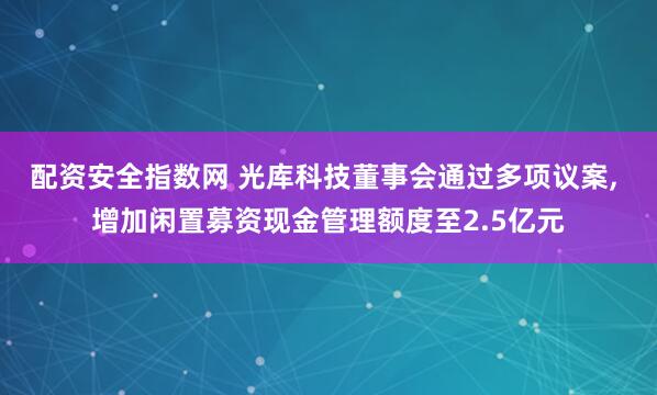 配资安全指数网 光库科技董事会通过多项议案, 增加闲置募资现金管理额度至2.5亿元