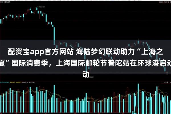 配资宝app官方网站 海陆梦幻联动助力“上海之夏”国际消费季，上海国际邮轮节普陀站在环球港启动