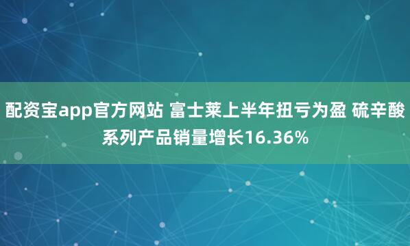 配资宝app官方网站 富士莱上半年扭亏为盈 硫辛酸系列产品销量增长16.36%