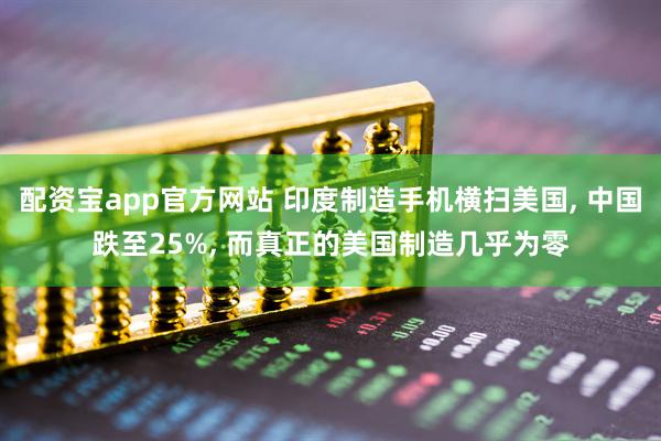 配资宝app官方网站 印度制造手机横扫美国, 中国跌至25%, 而真正的美国制造几乎为零