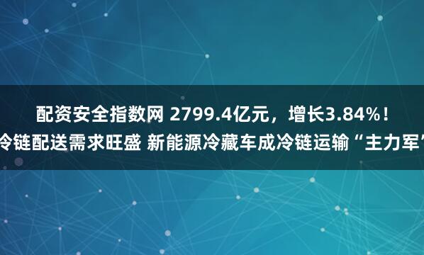 配资安全指数网 2799.4亿元，增长3.84%！冷链配送需求旺盛 新能源冷藏车成冷链运输“主力军”