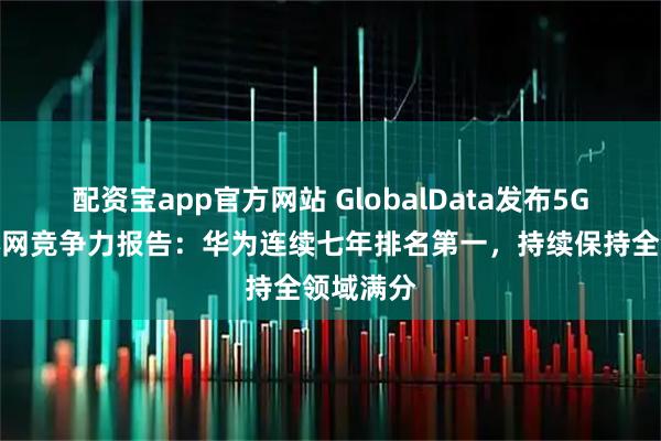 配资宝app官方网站 GlobalData发布5G移动核心网竞争力报告：华为连续七年排名第一，持续保持全领域满分