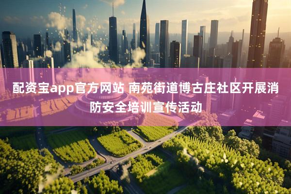 配资宝app官方网站 南苑街道博古庄社区开展消防安全培训宣传活动