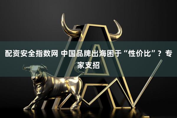 配资安全指数网 中国品牌出海困于“性价比”？专家支招