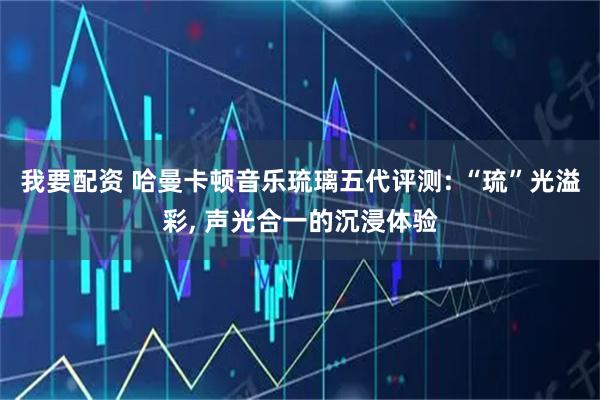 我要配资 哈曼卡顿音乐琉璃五代评测: “琉”光溢彩, 声光合一的沉浸体验