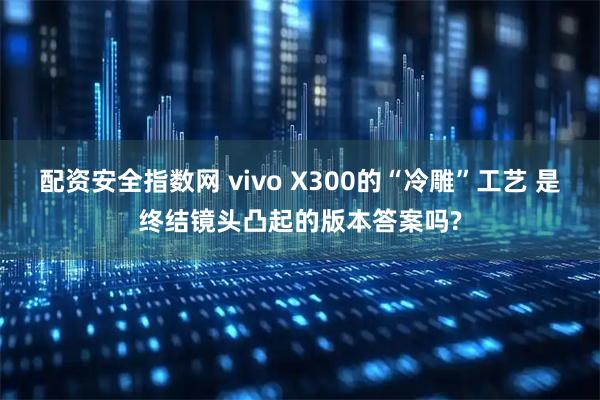 配资安全指数网 vivo X300的“冷雕”工艺 是终结镜头凸起的版本答案吗?