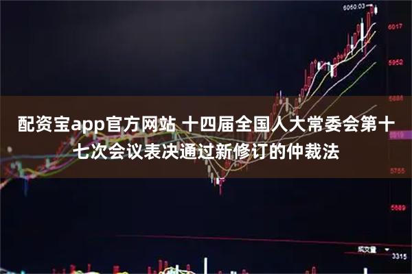 配资宝app官方网站 十四届全国人大常委会第十七次会议表决通过新修订的仲裁法