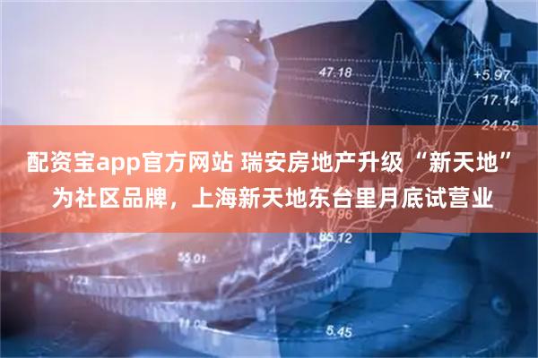 配资宝app官方网站 瑞安房地产升级 “新天地” 为社区品牌，上海新天地东台里月底试营业