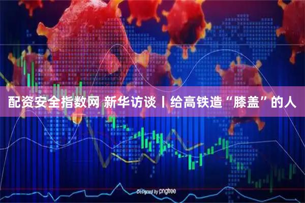 配资安全指数网 新华访谈丨给高铁造“膝盖”的人