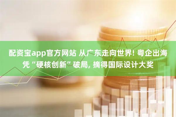 配资宝app官方网站 从广东走向世界! 粤企出海凭“硬核创新”破局, 摘得国际设计大奖