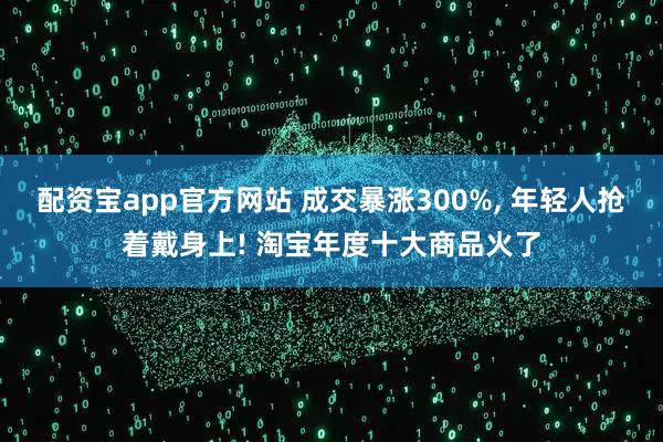 配资宝app官方网站 成交暴涨300%, 年轻人抢着戴身上! 淘宝年度十大商品火了