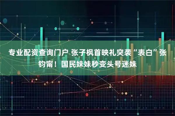 专业配资查询门户 张子枫首映礼突袭“表白”张钧甯！国民妹妹秒变头号迷妹