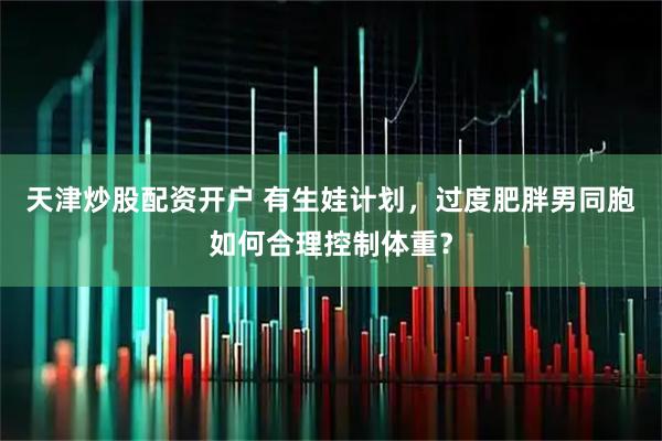 天津炒股配资开户 有生娃计划，过度肥胖男同胞如何合理控制体重？