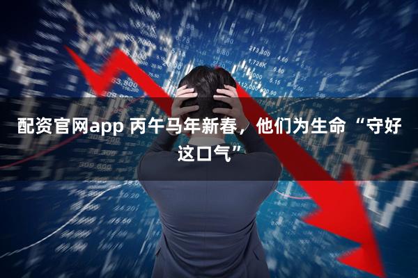 配资官网app 丙午马年新春，他们为生命 “守好这口气”