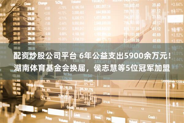 配资炒股公司平台 6年公益支出5900余万元！湖南体育基金会换届，侯志慧等5位冠军加盟