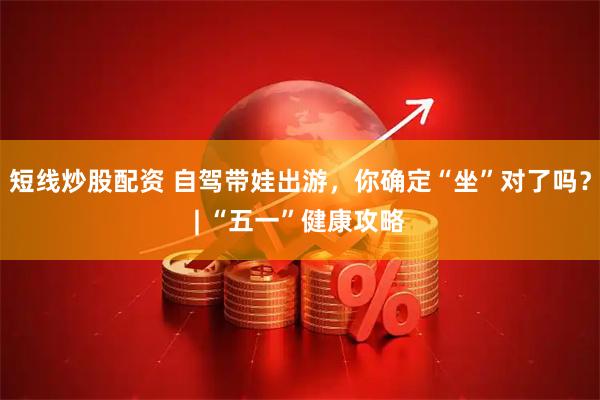 短线炒股配资 自驾带娃出游，你确定“坐”对了吗？| “五一”健康攻略