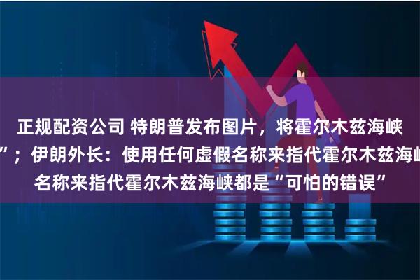 正规配资公司 特朗普发布图片，将霍尔木兹海峡更名为“特朗普海峡”；伊朗外长：使用任何虚假名称来指代霍尔木兹海峡都是“可怕的错误”
